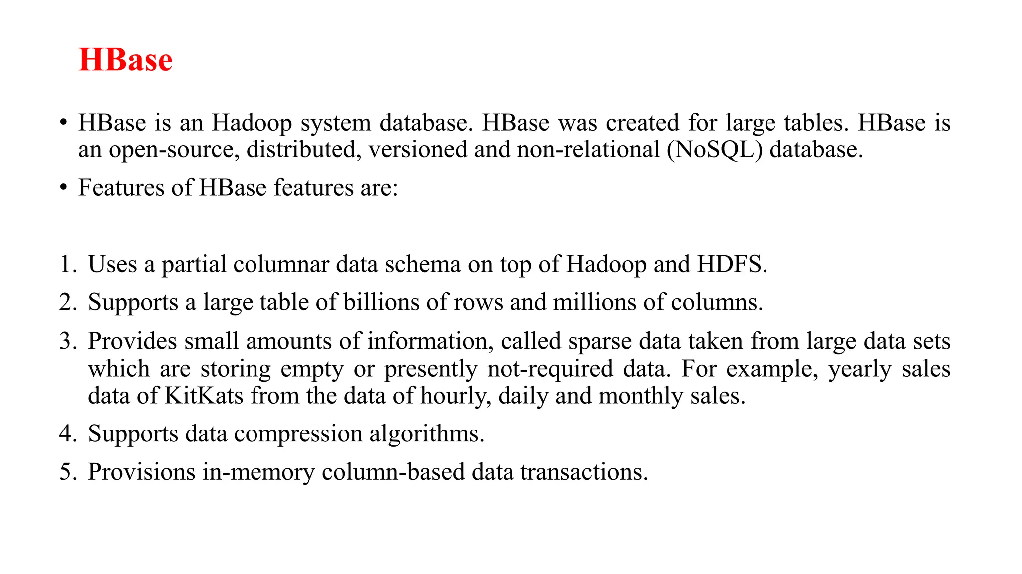 HBase
• HBase is an Hadoop system database. HBase was created for large tables. HBase is
an open-source, distributed, versioned and non-relational (NoSQL) database.
• Features of HBase features are:
1. Uses a partial columnar data schema on top of Hadoop and HDFS.
2. Supports a large table of billions of rows and millions of columns.
3. Provides small amounts of information, called sparse data taken from large data sets
which are storing empty or presently not-required data. For example, yearly sales
data of KitKats from the data of hourly, daily and monthly sales.
4. Supports data compression algorithms.
5. Provisions in-memory column-based data transactions.
 