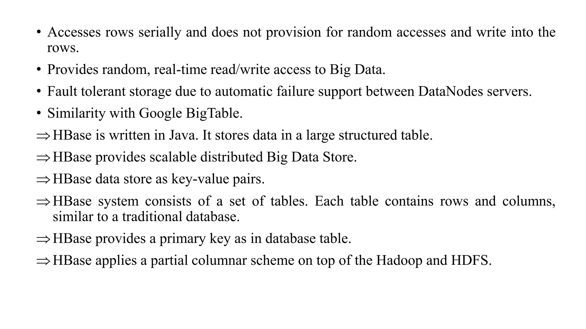 • Accesses rows serially and does not provision for random accesses and write into the
rows.
• Provides random, real-time read/write access to Big Data.
• Fault tolerant storage due to automatic failure support between DataNodes servers.
• Similarity with Google BigTable.
HBase is written in Java. It stores data in a large structured table.
HBase provides scalable distributed Big Data Store.
HBase data store as key-value pairs.
HBase system consists of a set of tables. Each table contains rows and columns,
similar to a traditional database.
HBase provides a primary key as in database table.
HBase applies a partial columnar scheme on top of the Hadoop and HDFS.
 