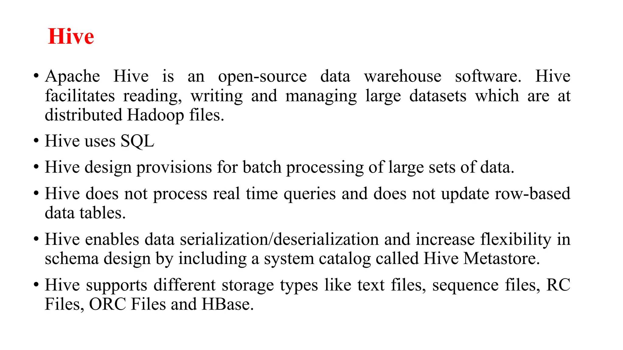 Hive
• Apache Hive is an open-source data warehouse software. Hive
facilitates reading, writing and managing large datasets which are at
distributed Hadoop files.
• Hive uses SQL
• Hive design provisions for batch processing of large sets of data.
• Hive does not process real time queries and does not update row-based
data tables.
• Hive enables data serialization/deserialization and increase flexibility in
schema design by including a system catalog called Hive Metastore.
• Hive supports different storage types like text files, sequence files, RC
Files, ORC Files and HBase.
 