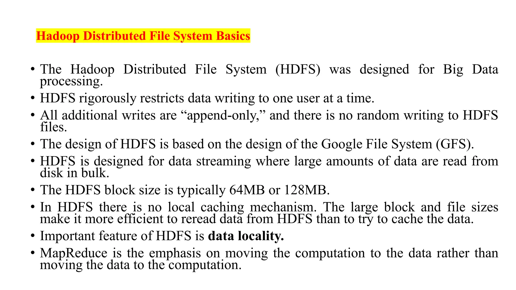 Hadoop Distributed File System Basics
• The Hadoop Distributed File System (HDFS) was designed for Big Data
processing.
• HDFS rigorously restricts data writing to one user at a time.
• All additional writes are “append-only,” and there is no random writing to HDFS
files.
• The design of HDFS is based on the design of the Google File System (GFS).
• HDFS is designed for data streaming where large amounts of data are read from
disk in bulk.
• The HDFS block size is typically 64MB or 128MB.
• In HDFS there is no local caching mechanism. The large block and file sizes
make it more efficient to reread data from HDFS than to try to cache the data.
• Important feature of HDFS is data locality.
• MapReduce is the emphasis on moving the computation to the data rather than
moving the data to the computation.
 