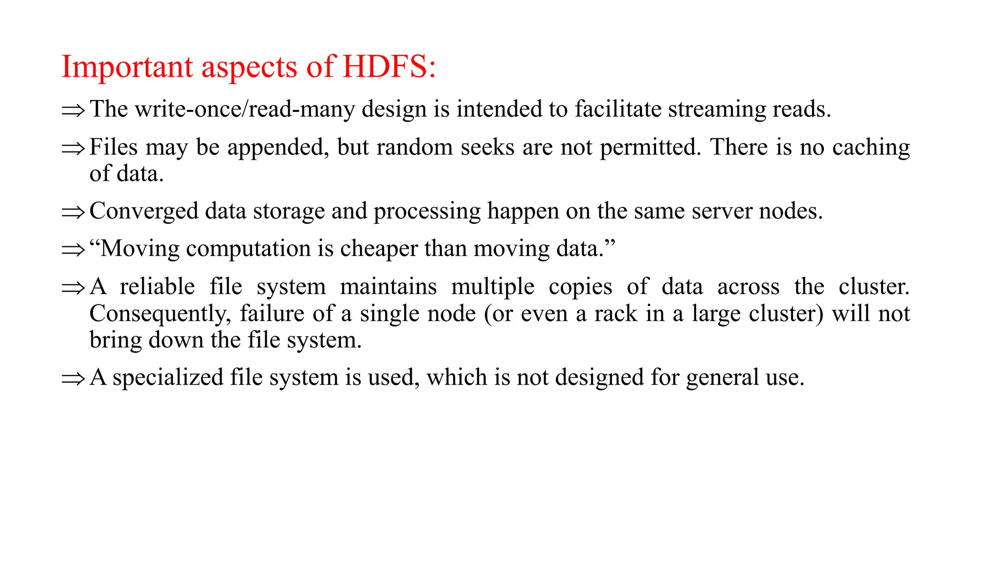 Important aspects of HDFS:
The write-once/read-many design is intended to facilitate streaming reads.
Files may be appended, but random seeks are not permitted. There is no caching
of data.
Converged data storage and processing happen on the same server nodes.
“Moving computation is cheaper than moving data.”
A reliable file system maintains multiple copies of data across the cluster.
Consequently, failure of a single node (or even a rack in a large cluster) will not
bring down the file system.
A specialized file system is used, which is not designed for general use.
 