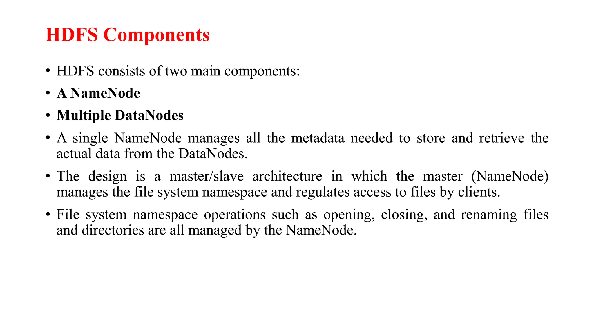 HDFS Components
• HDFS consists of two main components:
• A NameNode
• Multiple DataNodes
• A single NameNode manages all the metadata needed to store and retrieve the
actual data from the DataNodes.
• The design is a master/slave architecture in which the master (NameNode)
manages the file system namespace and regulates access to files by clients.
• File system namespace operations such as opening, closing, and renaming files
and directories are all managed by the NameNode.
 