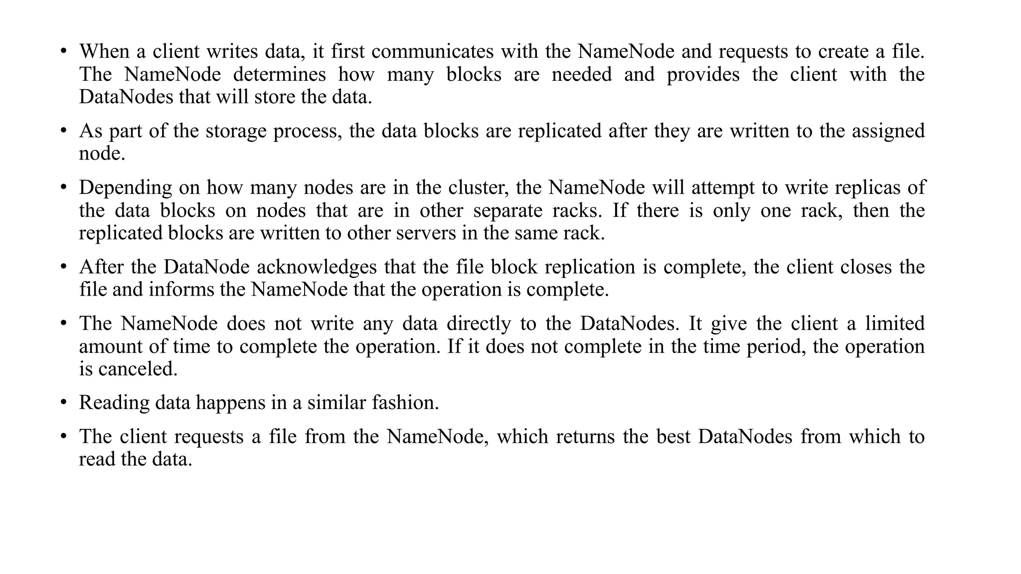 • When a client writes data, it first communicates with the NameNode and requests to create a file.
The NameNode determines how many blocks are needed and provides the client with the
DataNodes that will store the data.
• As part of the storage process, the data blocks are replicated after they are written to the assigned
node.
• Depending on how many nodes are in the cluster, the NameNode will attempt to write replicas of
the data blocks on nodes that are in other separate racks. If there is only one rack, then the
replicated blocks are written to other servers in the same rack.
• After the DataNode acknowledges that the file block replication is complete, the client closes the
file and informs the NameNode that the operation is complete.
• The NameNode does not write any data directly to the DataNodes. It give the client a limited
amount of time to complete the operation. If it does not complete in the time period, the operation
is canceled.
• Reading data happens in a similar fashion.
• The client requests a file from the NameNode, which returns the best DataNodes from which to
read the data.
 