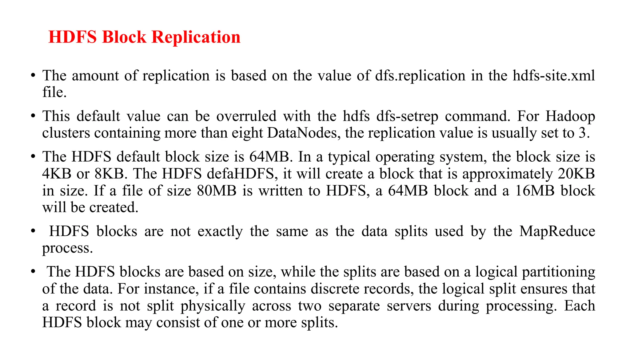 HDFS Block Replication
• The amount of replication is based on the value of dfs.replication in the hdfs-site.xml
file.
• This default value can be overruled with the hdfs dfs-setrep command. For Hadoop
clusters containing more than eight DataNodes, the replication value is usually set to 3.
• The HDFS default block size is 64MB. In a typical operating system, the block size is
4KB or 8KB. The HDFS defaHDFS, it will create a block that is approximately 20KB
in size. If a file of size 80MB is written to HDFS, a 64MB block and a 16MB block
will be created.
• HDFS blocks are not exactly the same as the data splits used by the MapReduce
process.
• The HDFS blocks are based on size, while the splits are based on a logical partitioning
of the data. For instance, if a file contains discrete records, the logical split ensures that
a record is not split physically across two separate servers during processing. Each
HDFS block may consist of one or more splits.
 