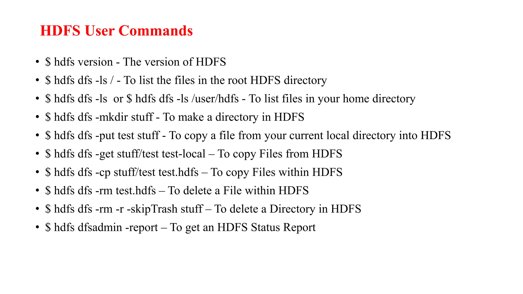 HDFS User Commands
• $ hdfs version - The version of HDFS
• $ hdfs dfs -ls / - To list the files in the root HDFS directory
• $ hdfs dfs -ls or $ hdfs dfs -ls /user/hdfs - To list files in your home directory
• $ hdfs dfs -mkdir stuff - To make a directory in HDFS
• $ hdfs dfs -put test stuff - To copy a file from your current local directory into HDFS
• $ hdfs dfs -get stuff/test test-local – To copy Files from HDFS
• $ hdfs dfs -cp stuff/test test.hdfs – To copy Files within HDFS
• $ hdfs dfs -rm test.hdfs – To delete a File within HDFS
• $ hdfs dfs -rm -r -skipTrash stuff – To delete a Directory in HDFS
• $ hdfs dfsadmin -report – To get an HDFS Status Report
 