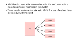 • HDFS breaks down a file into smaller units. Each of these units is
stored on different machines in the cluster.
• These smaller units are the blocks in HDFS. The size of each of these
blocks is 128MB by default
 