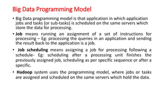 Big Data Programming Model
• Big Data programming model is that application in which application
jobs and tasks (or sub-tasks) is scheduled on the same servers which
store the data for processing.
• Job means running an assignment of a set of instructions for
processing – Eg: processing the queries in an application and sending
the result back to the application is a job.
• Job scheduling means assigning a job for processing following a
schedule- Eg: scheduling after a processing unit finishes the
previously assigned job, scheduling as per specific sequence or after a
specific.
• Hadoop system uses the programming model, where jobs or tasks
are assigned and scheduled on the same servers which hold the data.
 