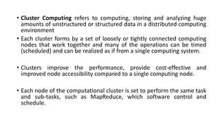 • Cluster Computing refers to computing, storing and analyzing huge
amounts of unstructured or structured data in a distributed computing
environment
• Each cluster forms by a set of loosely or tightly connected computing
nodes that work together and many of the operations can be timed
(scheduled) and can be realized as if from a single computing system.
• Clusters improve the performance, provide cost-effective and
improved node accessibility compared to a single computing node.
• Each node of the computational cluster is set to perform the same task
and sub-tasks, such as MapReduce, which software control and
schedule.
 