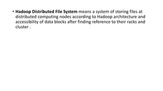 • Hadoop Distributed File System means a system of storing files at
distributed computing nodes according to Hadoop architecture and
accessibility of data blocks after finding reference to their racks and
cluster .
 