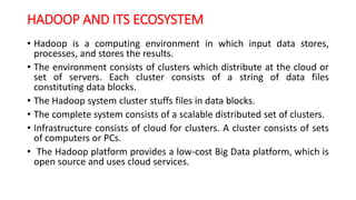 HADOOP AND ITS ECOSYSTEM
• Hadoop is a computing environment in which input data stores,
processes, and stores the results.
• The environment consists of clusters which distribute at the cloud or
set of servers. Each cluster consists of a string of data files
constituting data blocks.
• The Hadoop system cluster stuffs files in data blocks.
• The complete system consists of a scalable distributed set of clusters.
• Infrastructure consists of cloud for clusters. A cluster consists of sets
of computers or PCs.
• The Hadoop platform provides a low-cost Big Data platform, which is
open source and uses cloud services.
 