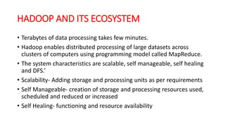 HADOOP AND ITS ECOSYSTEM
• Terabytes of data processing takes few minutes.
• Hadoop enables distributed processing of large datasets across
clusters of computers using programming model called MapReduce.
• The system characteristics are scalable, self manageable, self healing
and DFS.’
• Scalability- Adding storage and processing units as per requirements
• Self Manageable- creation of storage and processing resources used,
scheduled and reduced or increased
• Self Healing- functioning and resource availability
 