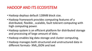 HADOOP AND ITS ECOSYSTEM
• Hadoop deploys default 128MB block size.
• Hadoop framework provides computing features of a
distributed, flexible , scalable, fault tolerant computing with
high computing power.
• Hadoop system is an efficient platform for distributed storage
and processing of large amount of data.
• Hadoop enables big data storage and cluster computing.
• Hadoop manages both structured and unstructured data in
different formats- XML,JSON and text
 