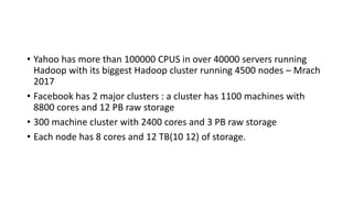• Yahoo has more than 100000 CPUS in over 40000 servers running
Hadoop with its biggest Hadoop cluster running 4500 nodes – Mrach
2017
• Facebook has 2 major clusters : a cluster has 1100 machines with
8800 cores and 12 PB raw storage
• 300 machine cluster with 2400 cores and 3 PB raw storage
• Each node has 8 cores and 12 TB(10 12) of storage.
 
