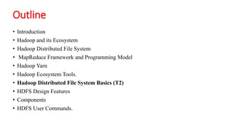 Outline
• Introduction
• Hadoop and its Ecosystem
• Hadoop Distributed File System
• MapReduce Framework and Programming Model
• Hadoop Yarn
• Hadoop Ecosystem Tools.
• Hadoop Distributed File System Basics (T2)
• HDFS Design Features
• Components
• HDFS User Commands.
 
