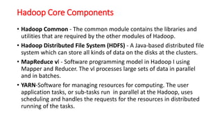 Hadoop Core Components
• Hadoop Common - The common module contains the libraries and
utilities that are required by the other modules of Hadoop.
• Hadoop Distributed File System (HDFS) - A Java-based distributed file
system which can store all kinds of data on the disks at the clusters.
• MapReduce vl - Software programming model in Hadoop I using
Mapper and Reducer. The vl processes large sets of data in parallel
and in batches.
• YARN-Software for managing resources for computing. The user
application tasks, or sub-tasks run in parallel at the Hadoop, uses
scheduling and handles the requests for the resources in distributed
running of the tasks.
 