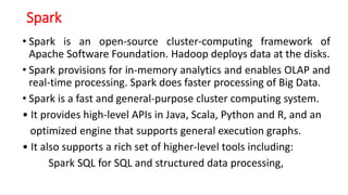 Spark
• Spark is an open-source cluster-computing framework of
Apache Software Foundation. Hadoop deploys data at the disks.
• Spark provisions for in-memory analytics and enables OLAP and
real-time processing. Spark does faster processing of Big Data.
• Spark is a fast and general-purpose cluster computing system.
• It provides high-level APIs in Java, Scala, Python and R, and an
optimized engine that supports general execution graphs.
• It also supports a rich set of higher-level tools including:
Spark SQL for SQL and structured data processing,
 