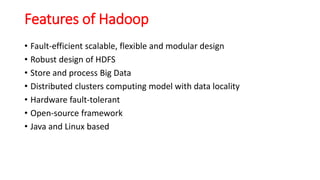Features of Hadoop
• Fault-efficient scalable, flexible and modular design
• Robust design of HDFS
• Store and process Big Data
• Distributed clusters computing model with data locality
• Hardware fault-tolerant
• Open-source framework
• Java and Linux based
 