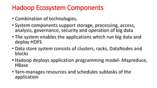 Hadoop Ecosystem Components
• Combination of technologies.
• System components support storage, processing, access,
analysis, governance, security and operation of big data
• The system enables the applications which run big data and
deploy HDFS
• Data store system consists of clusters, racks, DataNodes and
blocks
• Hadoop deploys application programming model- Mapreduce,
HBase
• Yarn-manages resources and schedules subtasks of the
application
 