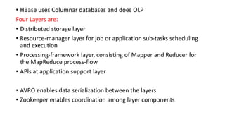 • HBase uses Columnar databases and does OLP
Four Layers are:
• Distributed storage layer
• Resource-manager layer for job or application sub-tasks scheduling
and execution
• Processing-framework layer, consisting of Mapper and Reducer for
the MapReduce process-flow
• APls at application support layer
• AVRO enables data serialization between the layers.
• Zookeeper enables coordination among layer components
 