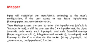 Mapper
Pipes will customize the InputFormat according to the user's
configuration, if the user wants to use Java's InputFormat
(hadoop.pipes.java.recordreader=true),
Then Hadoop causes the user to enter the InputFormat (default is
Textinputformat), and if the user uses the C + + InputFormat, the pipes
Java-side code reads each inputsplit, and calls Downlink.runmap
(Reporter.getinputsplit (), Job.getnumreducetasks (), Isjavainput), and
Runmap to the C + + side via the socket (string _inputsplit, int
_numreduces, bool pipedinput) function.
 