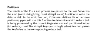 Paritioner
The results of the C + + end process are passed to the Java Server via
the emit (const string& key, const string& value) function to write the
data to disk. In the emit function, if the user defines his or her own
paritioner, pipes will use this function to determine which reduce task
is being processed by the current Key/value and call partitionedoutput
(int reduce, const The string& key,const string& value) function passes
the key/value to the corresponding reduce task.
 