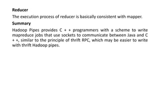 Reducer
The execution process of reducer is basically consistent with mapper.
Summary
Hadoop Pipes provides C + + programmers with a scheme to write
mapreduce jobs that use sockets to communicate between Java and C
+ +, similar to the principle of thrift RPC, which may be easier to write
with thrift Hadoop pipes.
 