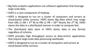• Big Data analytics applications are software application that leverage
large scale data.
• HDFS is a core component of Hadoop.
• HDFS is designed to run on a cluster of computers and servers at
cloud-based utility services. HDFS stores Big Data which may range
from GBs (1 GB = 230 B) to PBs (1 PB = 1015 Nearly the 250 B), HDES
stores the data in a distributed manner in order to compute fast.
• The distributed data store in HDFS stores data in any format
regardless of schema.
• HDFS provides high throughput access to data-centric applications
that require large-scale data processing workloads.
• HDFS is designed to run on a cluster of computers and servers at
cloud based utility services.
 