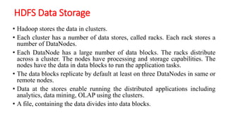 HDFS Data Storage
• Hadoop stores the data in clusters.
• Each cluster has a number of data stores, called racks. Each rack stores a
number of DataNodes.
• Each DataNode has a large number of data blocks. The racks distribute
across a cluster. The nodes have processing and storage capabilities. The
nodes have the data in data blocks to run the application tasks.
• The data blocks replicate by default at least on three DataNodes in same or
remote nodes.
• Data at the stores enable running the distributed applications including
analytics, data mining, OLAP using the clusters.
• A file, containing the data divides into data blocks.
 