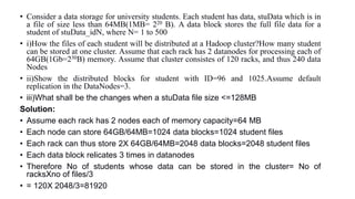 • Consider a data storage for university students. Each student has data, stuData which is in
a file of size less than 64MB(1MB= 220 B). A data block stores the full file data for a
student of stuData_idN, where N= 1 to 500
• i)How the files of each student will be distributed at a Hadoop cluster?How many student
can be stored at one cluster. Assume that each rack has 2 datanodes for processing each of
64GB(1Gb=230B) memory. Assume that cluster consistes of 120 racks, and thus 240 data
Nodes
• ii)Show the distributed blocks for student with ID=96 and 1025.Assume default
replication in the DataNodes=3.
• iii)What shall be the changes when a stuData file size <=128MB
Solution:
• Assume each rack has 2 nodes each of memory capacity=64 MB
• Each node can store 64GB/64MB=1024 data blocks=1024 student files
• Each rack can thus store 2X 64GB/64MB=2048 data blocks=2048 student files
• Each data block relicates 3 times in datanodes
• Therefore No of students whose data can be stored in the cluster= No of
racksXno of files/3
• = 120X 2048/3=81920
 