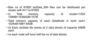 • Max no of 81920 stuData_IDN files can be distributed per
cluster with N=1 to 81920
• ii) Total memory capacity of cluster=120X
128MB=15360GB=15TB
• Total memory capacity of each DataNode in each rack=
1024x64 MB= 64GB
• iii) Each stuData file stores at 2 data blocks of capacity 64MB
each
• iv) each node will have half the no of data blocks.
 