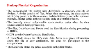 Hadoop Physical Organization
• The conventional file system uses directories. A directory consists of
folders. A folder consists of files. When data processes, the data sources
identify by pointers for the resources. A data-dictionary stores the resource
pointers. Master tables at the dictionary store at a central location.
• The centrally stored tables enable administration easier when the data
sources change during processing.
• The files, DataNodes and blocks need the identification during processing
at HDFS.
• HDFS use the NameNodes and DataNodes.
• A NameNode stores the file's meta data. Meta data gives information
about the file of user application, but does not participate in the
computations.
• The DataNode stores the actual data files in the data blocks.
 