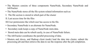 • The Masters consists of three components NameNode, Secondary NameNode and
JobTracker.
• The NameNode stores all the file system related information such as:
I. The file section is stored in which part of the cluster
II. Last access time for the files
III.User permissions like which user has access to the file.
• Secondary NameNode is an alternate for NameNode.
• Secondary node keeps a copy of NameNode meta data.
• Stored meta data can be rebuilt easily, in case of NameNode failure.
• The JobTracker coordinates the parallel processing of data.
• Masters and slaves, and Hadoop client (node) load the data into cluster, submit the
processing job and then retrieve the data to see the response after the job completion.
 