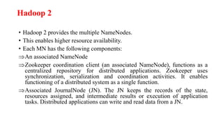 Hadoop 2
• Hadoop 2 provides the multiple NameNodes.
• This enables higher resource availability.
• Each MN has the following components:
An associated NameNode
Zookeeper coordination client (an associated NameNode), functions as a
centralized repository for distributed applications. Zookeeper uses
synchronization, serialization and coordination activities. It enables
functioning of a distributed system as a single function.
Associated JournalNode (JN). The JN keeps the records of the state,
resources assigned, and intermediate results or execution of application
tasks. Distributed applications can write and read data from a JN.
 