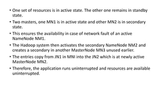 • One set of resources is in active state. The other one remains in standby
state.
• Two masters, one MN1 is in active state and other MN2 is in secondary
state.
• This ensures the availability in case of network fault of an active
NameNode NM1.
• The Hadoop system then activates the secondary NameNode NM2 and
creates a secondary in another MasterNode MN3 unused earlier.
• The entries copy from JN1 in MNI into the JN2 which is at newly active
MasterNode MN2.
• Therefore, the application runs uninterrupted and resources are available
uninterrupted.
 