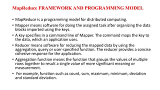 MapReduce FRAMEWORK AND PROGRAMMING MODEL
• MapReduce is a programming model for distributed computing.
• Mapper means software for doing the assigned task after organizing the data
blocks imported using the keys.
• A key specifies in a command line of Mapper. The command maps the key to
the data, which an application uses.
• Reducer means software for reducing the mapped data by using the
aggregation, query or user-specified function. The reducer provides a concise
cohesive response for the application.
• Aggregation function means the function that groups the values of multiple
rows together to result a single value of more significant meaning or
measurement.
• For example, function such as count, sum, maximum, minimum, deviation
and standard deviation.
 