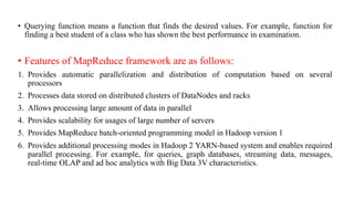 • Querying function means a function that finds the desired values. For example, function for
finding a best student of a class who has shown the best performance in examination.
• Features of MapReduce framework are as follows:
1. Provides automatic parallelization and distribution of computation based on several
processors
2. Processes data stored on distributed clusters of DataNodes and racks
3. Allows processing large amount of data in parallel
4. Provides scalability for usages of large number of servers
5. Provides MapReduce batch-oriented programming model in Hadoop version 1
6. Provides additional processing modes in Hadoop 2 YARN-based system and enables required
parallel processing. For example, for queries, graph databases, streaming data, messages,
real-time OLAP and ad hoc analytics with Big Data 3V characteristics.
 