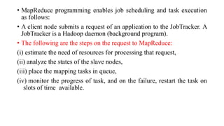 • MapReduce programming enables job scheduling and task execution
as follows:
• A client node submits a request of an application to the JobTracker. A
JobTracker is a Hadoop daemon (background program).
• The following are the steps on the request to MapReduce:
(i) estimate the need of resources for processing that request,
(ii) analyze the states of the slave nodes,
(iii) place the mapping tasks in queue,
(iv) monitor the progress of task, and on the failure, restart the task on
slots of time available.
 