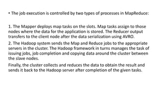 • The job execution is controlled by two types of processes in MapReduce:
1. The Mapper deploys map tasks on the slots. Map tasks assign to those
nodes where the data for the application is stored. The Reducer output
transfers to the client node after the data serialization using AVRO.
2. The Hadoop system sends the Map and Reduce jobs to the appropriate
servers in the cluster. The Hadoop framework in turns manages the task of
issuing jobs, job completion and copying data around the cluster between
the slave nodes.
Finally, the cluster collects and reduces the data to obtain the result and
sends it back to the Hadoop server after completion of the given tasks.
 