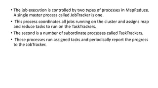 • The job execution is controlled by two types of processes in MapReduce.
A single master process called JobTracker is one.
• This process coordinates all jobs running on the cluster and assigns map
and reduce tasks to run on the TaskTrackers.
• The second is a number of subordinate processes called TaskTrackers.
• These processes run assigned tasks and periodically report the progress
to the JobTracker.
 