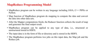 MapReduce Programming Model
• MapReduce program can be written in any language including JAVA, C++ PIPEs or
Python.
• Map function of MapReduce program do mapping to compute the data and convert
the data into other data sets.
• After the Mapper computations finish, the Reducer function collects the result of map
and generates the final output result.
• MapReduce program can be applied to any type of data, i.e., structured or
unstructured stored in HDFS.
• The input data is in the form of file or directory and is stored in the HDFS.
• The MapReduce program performs two jobs on this input data, the Map job and the
Reduce job.
 