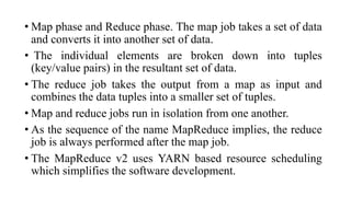 • Map phase and Reduce phase. The map job takes a set of data
and converts it into another set of data.
• The individual elements are broken down into tuples
(key/value pairs) in the resultant set of data.
• The reduce job takes the output from a map as input and
combines the data tuples into a smaller set of tuples.
• Map and reduce jobs run in isolation from one another.
• As the sequence of the name MapReduce implies, the reduce
job is always performed after the map job.
• The MapReduce v2 uses YARN based resource scheduling
which simplifies the software development.
 