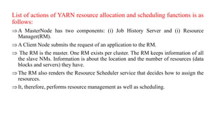 List of actions of YARN resource allocation and scheduling functions is as
follows:
A MasterNode has two components: (i) Job History Server and (i) Resource
Manager(RM).
A Client Node submits the request of an application to the RM.
 The RM is the master. One RM exists per cluster. The RM keeps information of all
the slave NMs. Information is about the location and the number of resources (data
blocks and servers) they have.
The RM also renders the Resource Scheduler service that decides how to assign the
resources.
It, therefore, performs resource management as well as scheduling.
 