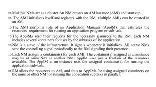 Multiple NMs are at a cluster. An NM creates an AM instance (AMI) and starts up.
 The AMI initializes itself and registers with the RM. Multiple AMIs can be created in
an AM.
The AMI performs role of an Application Manager (ApplM), that estimates the
resources requirement for running an application program or sub-task.
The ApplMs send their requests for the necessary resources to the RM. Each NM
includes several containers for uses by the subtasks of the application.
NM is a slave of the infrastructure. It signals whenever it initializes. All active NMs
send the controlling signal periodically to the RM signaling their presence.
Each NM assigns a container(s) for each AMI. The container(s) assigned at an instance
may be at same NM or another NM. ApplM uses just a fraction of the resources
available. The ApplM at an instance uses the assigned container(s) for running the
application sub-task.
RM allots the resources to AM, and thus to ApplMs for using assigned containers on
the same or other NM for running the application subtasks in parallel.
 
