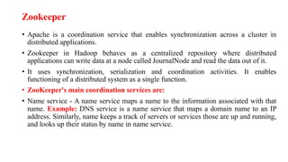 Zookeeper
• Apache is a coordination service that enables synchronization across a cluster in
distributed applications.
• Zookeeper in Hadoop behaves as a centralized repository where distributed
applications can write data at a node called JournalNode and read the data out of it.
• It uses synchronization, serialization and coordination activities. It enables
functioning of a distributed system as a single function.
• ZooKeeper's main coordination services are:
• Name service - A name service maps a name to the information associated with that
name. Example: DNS service is a name service that maps a domain name to an IP
address. Similarly, name keeps a track of servers or services those are up and running,
and looks up their status by name in name service.
 