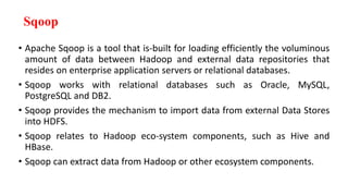Sqoop
• Apache Sqoop is a tool that is-built for loading efficiently the voluminous
amount of data between Hadoop and external data repositories that
resides on enterprise application servers or relational databases.
• Sqoop works with relational databases such as Oracle, MySQL,
PostgreSQL and DB2.
• Sqoop provides the mechanism to import data from external Data Stores
into HDFS.
• Sqoop relates to Hadoop eco-system components, such as Hive and
HBase.
• Sqoop can extract data from Hadoop or other ecosystem components.
 
