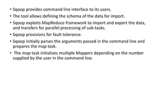 • Sqoop provides command line interface to its users.
• The tool allows defining the schema of the data for import.
• Sqoop exploits MapReduce framework to import and export the data,
and transfers for parallel processing of sub-tasks.
• Sqoop provisions for fault tolerance.
• Sqoop initially parses the arguments passed in the command line and
prepares the map task.
• The map task initializes multiple Mappers depending on the number
supplied by the user in the command line.
 