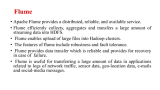 Flume
• Apache Flume provides a distributed, reliable, and available service.
• Flume efficiently collects, aggregates and transfers a large amount of
streaming data into HDFS.
• Flume enables upload of large files into Hadoop clusters.
• The features of flume include robustness and fault tolerance.
• Flume provides data transfer which is reliable and provides for recovery
in case of failure.
• Flume is useful for transferring a large amount of data in applications
related to logs of network traffic, sensor data, geo-location data, e-mails
and social-media messages.
 