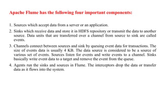 Apache Flume has the following four important components:
1. Sources which accept data from a server or an application.
2. Sinks which receive data and store it in HDFS repository or transmit the data to another
source. Data units that are transferred over a channel from source to sink are called
events.
3. Channels connect between sources and sink by queuing event data for transactions. The
size of events data is usually 4 KB. The data source is considered to be a source of
various set of events. Sources listen for events and write events to a channel. Sinks
basically write event data to a target and remove the event from the queue.
4. Agents run the sinks and sources in Flume. The interceptors drop the data or transfer
data as it flows into the system.
 