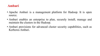 Ambari
• Apache Ambari is a management platform for Hadoop. It is open
source.
• Ambari enables an enterprise to plan, securely install, manage and
maintain the clusters in the Hadoop.
• Ambari provisions for advanced cluster security capabilities, such as
Kerberos Ambari.
 
