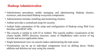 Hadoop Administration
• Administrator procedures enable managing and administering Hadoop clusters,
resources, and associated Hadoop ecosystem components.
• Administration includes installing and monitoring clusters.
• Ambari provides a centralized setup for security.
• Ambari helps automation of the setup and configuration of Hadoop using Web User
Interface and REST APIs.
• The console is similar to web UI at Ambari. The console enables visualization of the
cluster health, HDFS directory structure, status of MapReduce tasks review of log
records and access application status.
• Single harmonized view on console makes administering the task easier.
• Visualization can be up to individual components level on drilling down. Nodes
addition and deletion are easy using the console.
 